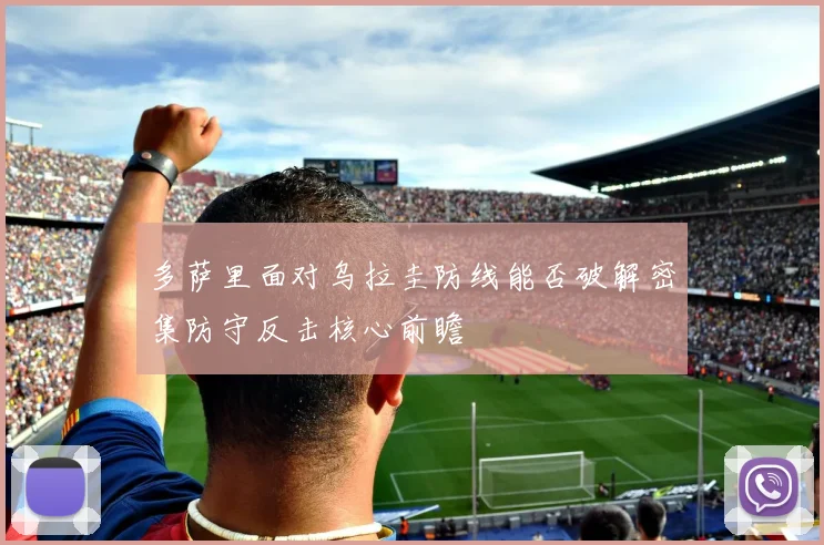 多萨里面对乌拉圭防线能否破解密集防守反击核心前瞻