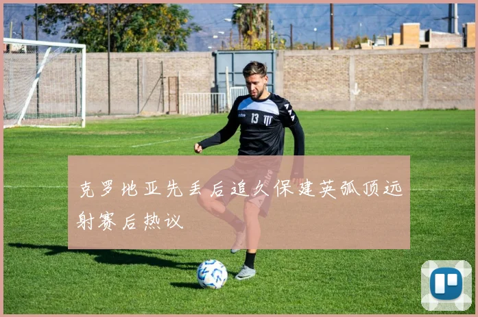 克罗地亚先丢后追久保建英弧顶远射赛后热议