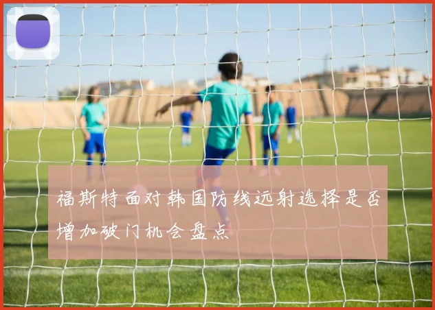 福斯特面对韩国防线远射选择是否增加破门机会盘点