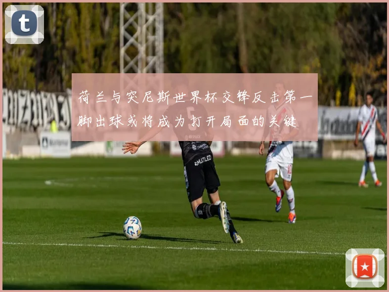 荷兰与突尼斯世界杯交锋反击第一脚出球或将成为打开局面的关键