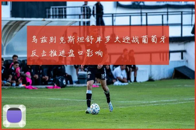 乌兹别克斯坦舒库罗夫迎战葡萄牙反击推进盘口影响