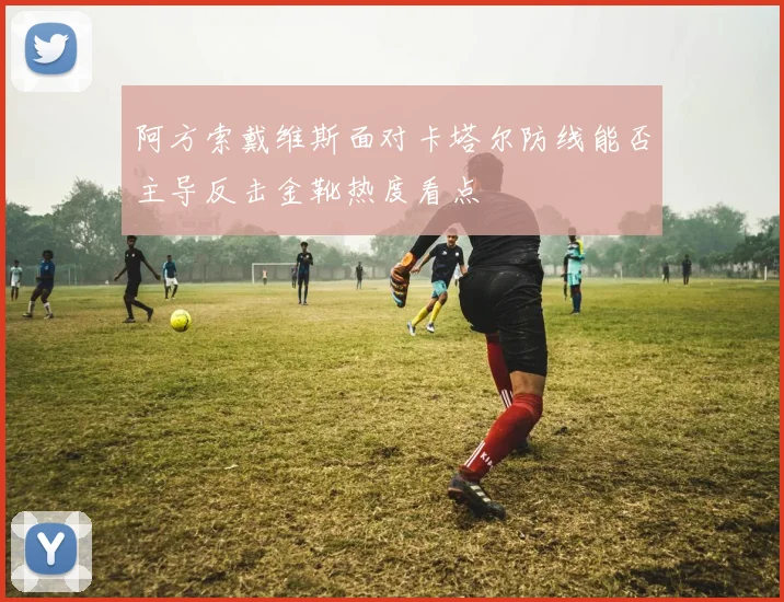 阿方索戴维斯面对卡塔尔防线能否主导反击金靴热度看点