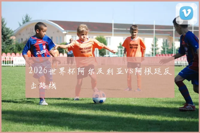 2026世界杯阿尔及利亚vs阿根廷反击路线