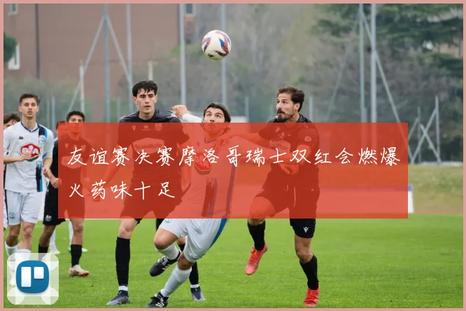 友谊赛决赛摩洛哥瑞士双红会燃爆火药味十足