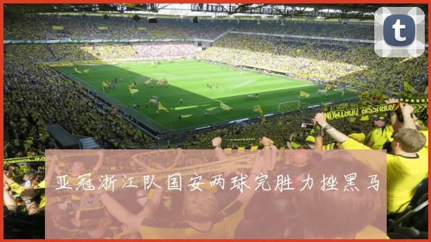 亚冠浙江队国安两球完胜力挫黑马