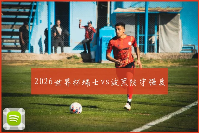 2026世界杯瑞士vs波黑防守强度