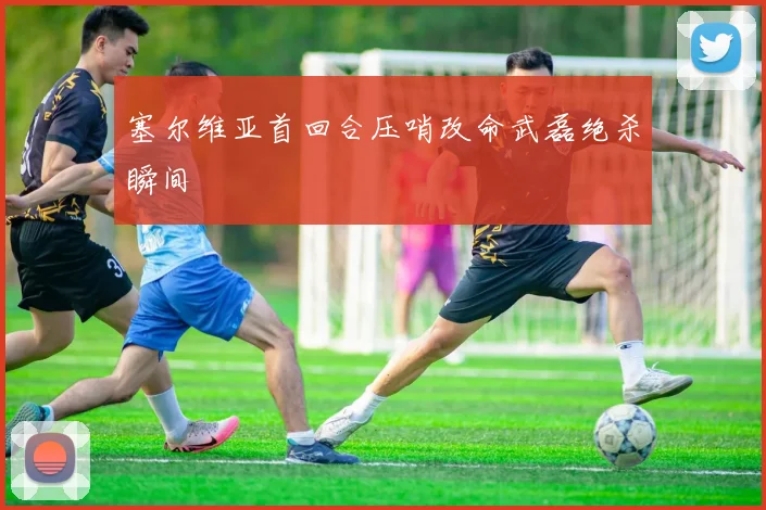 塞尔维亚首回合压哨改命武磊绝杀瞬间
