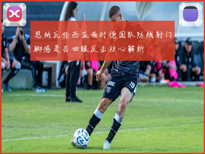 恩纳瓦伦西亚面对德国队防线射门脚感是否回暖反击核心解析