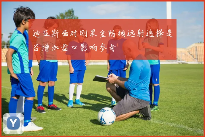 迪亚斯面对刚果金防线远射选择是否增加盘口影响参考